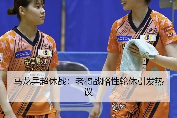 马龙乒超休战：老将战略性轮休引发热议